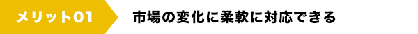 メリット01　市場の変化に柔軟に対応できる