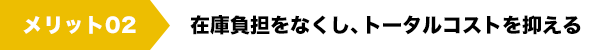 メリット02　在庫負担をなくし、トータルコストを抑える